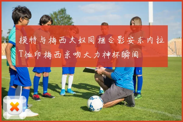 模特与梅西夫妇同框合影安东内拉T恤印梅西亲吻大力神杯瞬间