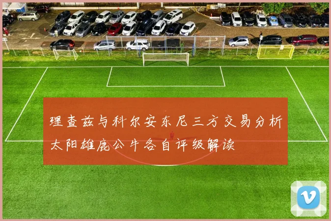 理查兹与科尔安东尼三方交易分析太阳雄鹿公牛各自评级解读