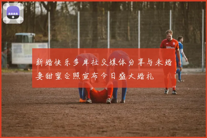 新婚快乐多库社交媒体分享与未婚妻甜蜜合照宣布今日盛大婚礼