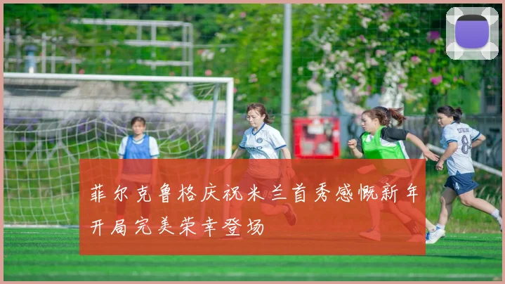 菲尔克鲁格庆祝米兰首秀感慨新年开局完美荣幸登场