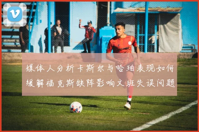 媒体人分析卡斯尔与哈珀表现如何缓解福克斯缺阵影响文班失误问题亟待解决