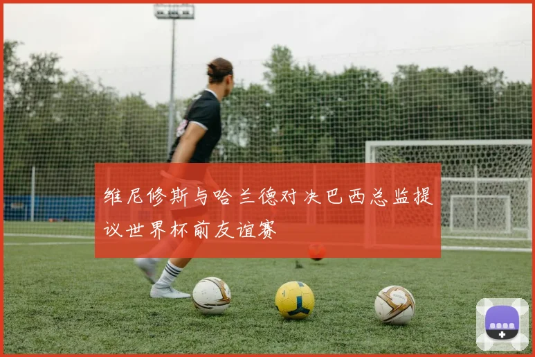维尼修斯与哈兰德对决巴西总监提议世界杯前友谊赛