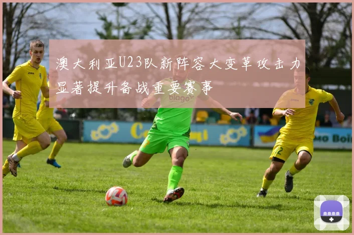 澳大利亚U23队新阵容大变革攻击力显著提升备战重要赛事