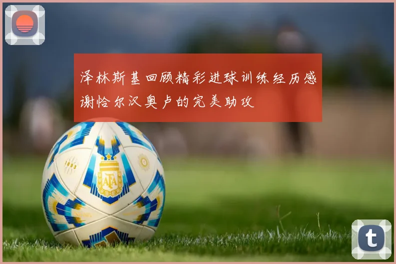 泽林斯基回顾精彩进球训练经历感谢恰尔汉奥卢的完美助攻