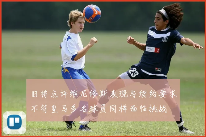 旧将点评维尼修斯表现与续约要求不符皇马多名球员同样面临挑战