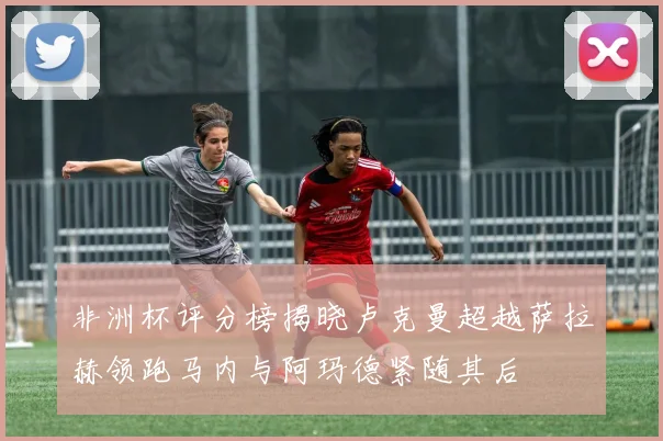 非洲杯评分榜揭晓卢克曼超越萨拉赫领跑马内与阿玛德紧随其后