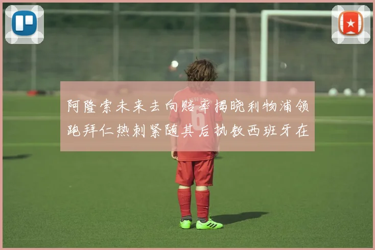 阿隆索未来去向赔率揭晓利物浦领跑拜仁热刺紧随其后执教西班牙在列