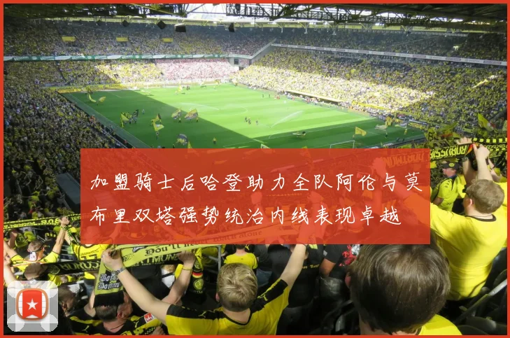 加盟骑士后哈登助力全队阿伦与莫布里双塔强势统治内线表现卓越