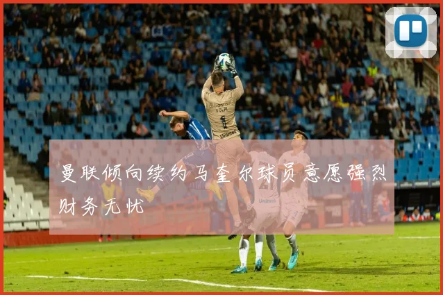 曼联倾向续约马奎尔球员意愿强烈财务无忧