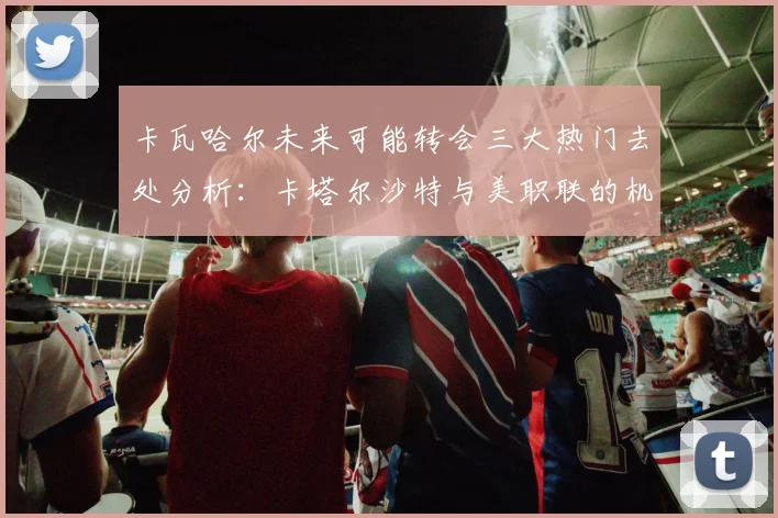卡瓦哈尔未来可能转会三大热门去处分析：卡塔尔沙特与美职联的机会