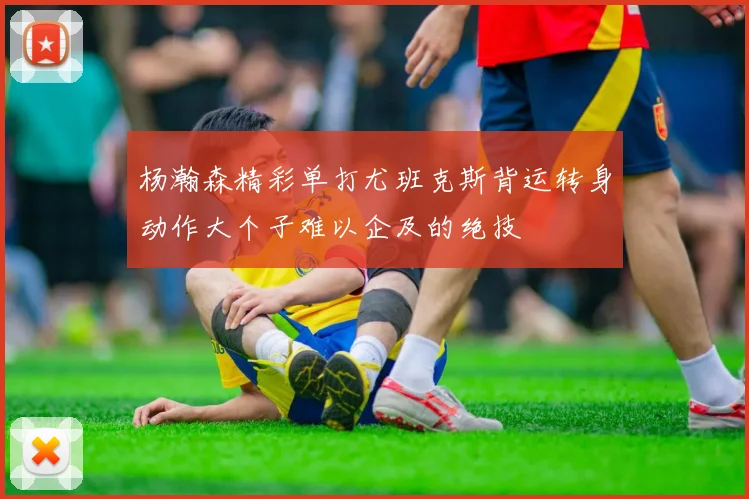 杨瀚森精彩单打尤班克斯背运转身动作大个子难以企及的绝技