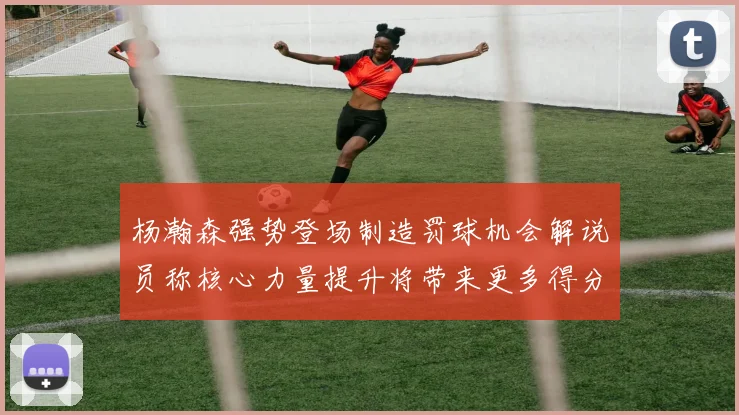 杨瀚森强势登场制造罚球机会解说员称核心力量提升将带来更多得分可能