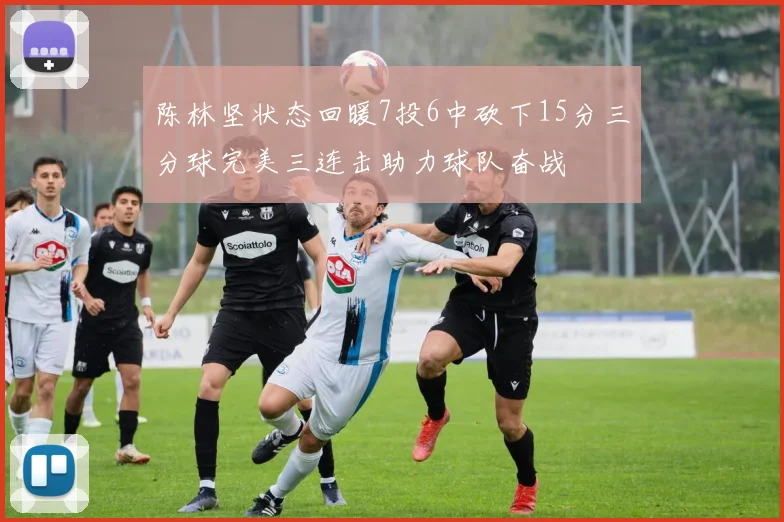 陈林坚状态回暖7投6中砍下15分三分球完美三连击助力球队奋战