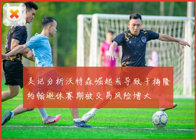 美记分析沃特森崛起或导致卡梅隆约翰逊休赛期被交易风险增大