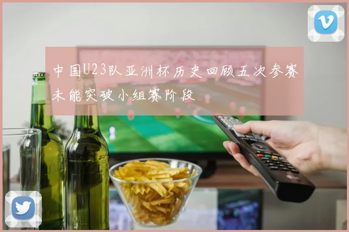 中国U23队亚洲杯历史回顾五次参赛未能突破小组赛阶段