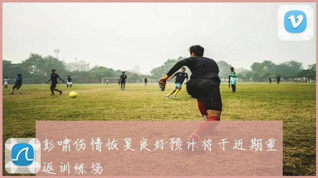 彭啸伤情恢复良好预计将于近期重返训练场