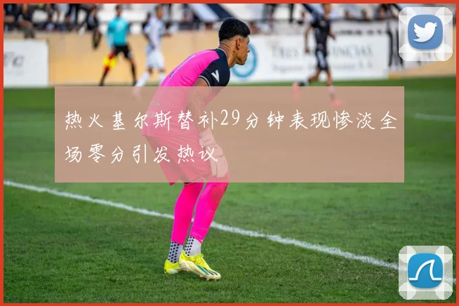 热火基尔斯替补29分钟表现惨淡全场零分引发热议