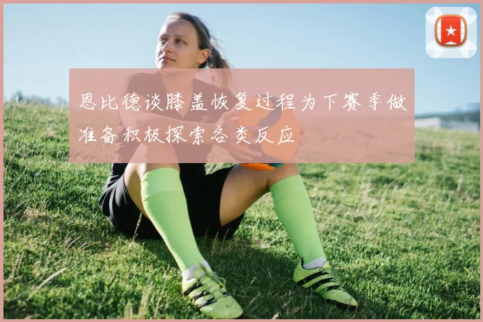 恩比德谈膝盖恢复过程为下赛季做准备积极探索各类反应