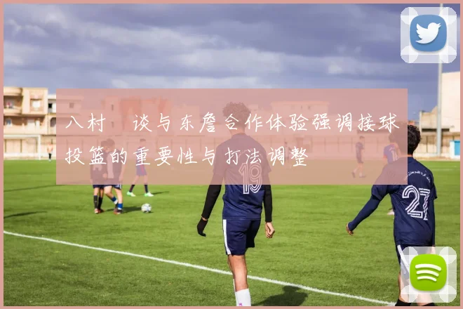 八村塁谈与东詹合作体验强调接球投篮的重要性与打法调整