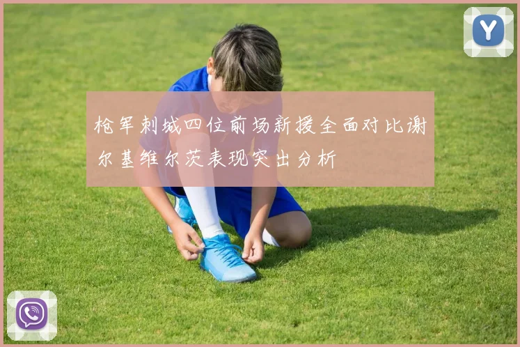 枪军刺城四位前场新援全面对比谢尔基维尔茨表现突出分析