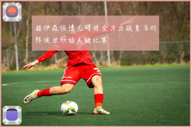 赫伊森伤情无碍将全力出战皇马对阵埃尔切的关键比赛