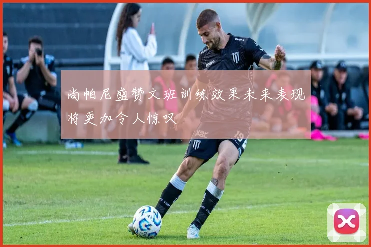 尚帕尼盛赞文班训练效果未来表现将更加令人惊叹