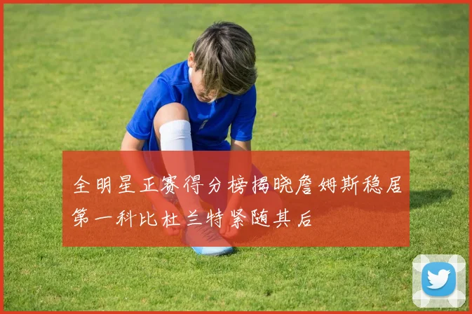 全明星正赛得分榜揭晓詹姆斯稳居第一科比杜兰特紧随其后