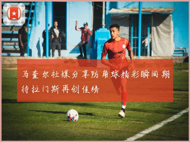 马奎尔社媒分享防角球精彩瞬间期待拉门斯再创佳绩