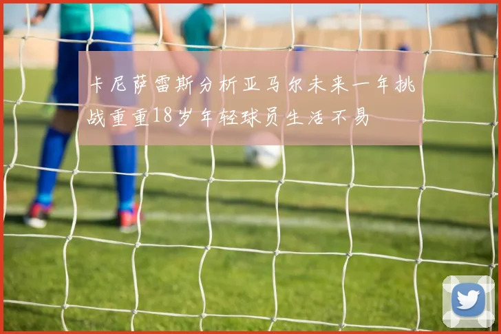 卡尼萨雷斯分析亚马尔未来一年挑战重重18岁年轻球员生活不易