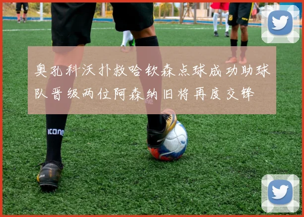 奥孔科沃扑救哈钦森点球成功助球队晋级两位阿森纳旧将再度交锋